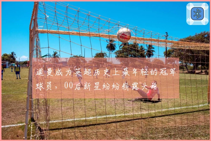 道曼成为英超历史上最年轻的冠军球员，00后新星纷纷崭露头角